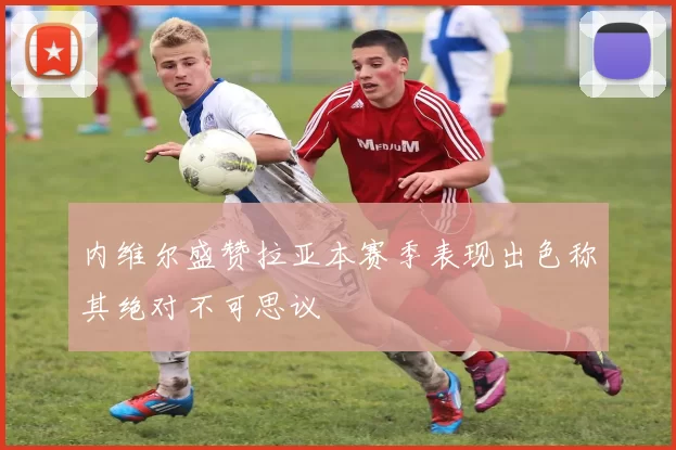 内维尔盛赞拉亚本赛季表现出色称其绝对不可思议