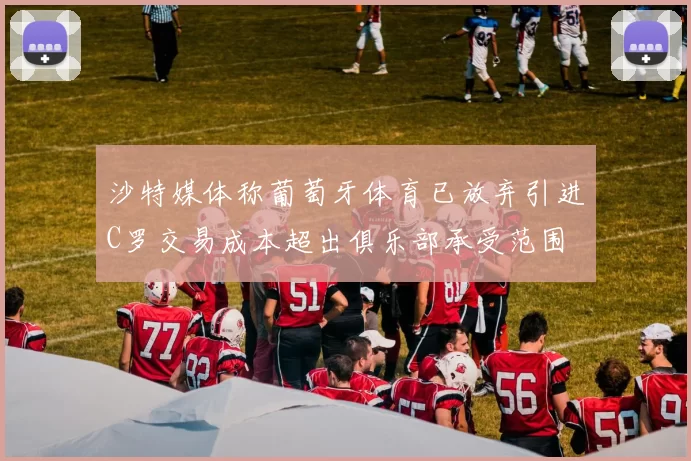 沙特媒体称葡萄牙体育已放弃引进C罗交易成本超出俱乐部承受范围