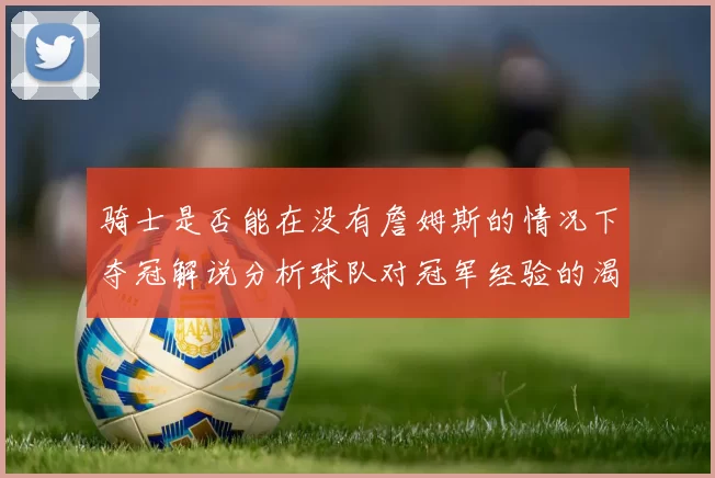 骑士是否能在没有詹姆斯的情况下夺冠解说分析球队对冠军经验的渴望与担忧
