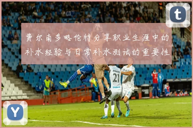 费尔南多略伦特分享职业生涯中的补水经验与日常补水测试的重要性