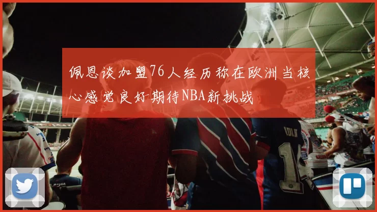 佩恩谈加盟76人经历称在欧洲当核心感觉良好期待NBA新挑战
