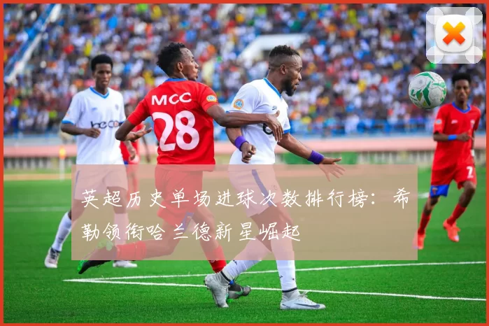 英超历史单场进球次数排行榜：希勒领衔哈兰德新星崛起