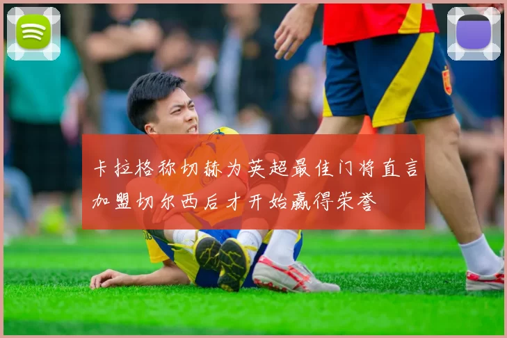 卡拉格称切赫为英超最佳门将直言加盟切尔西后才开始赢得荣誉