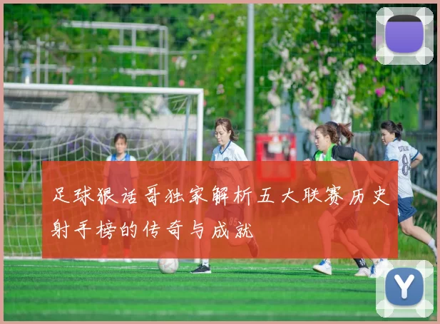 足球狠话哥独家解析五大联赛历史射手榜的传奇与成就