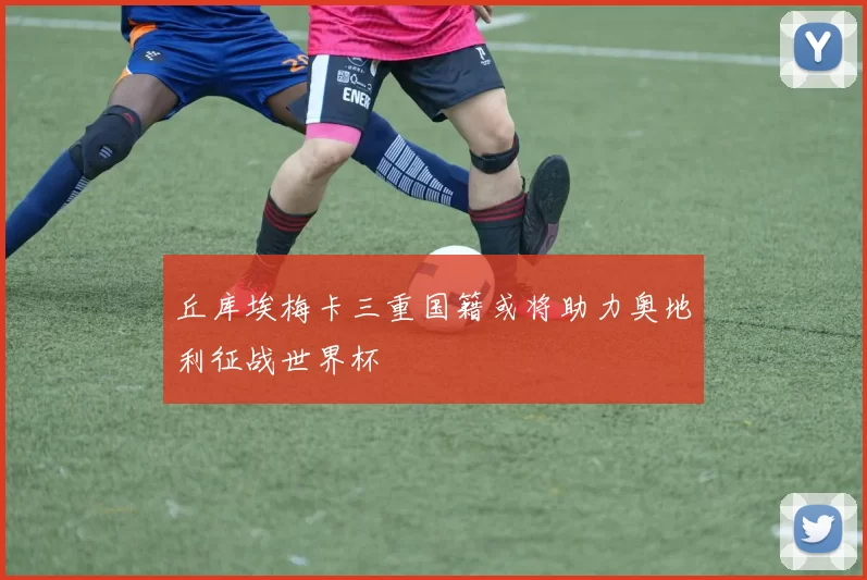 丘库埃梅卡三重国籍或将助力奥地利征战世界杯