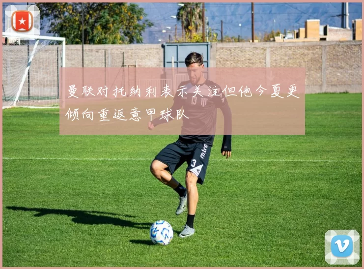 曼联对托纳利表示关注但他今夏更倾向重返意甲球队