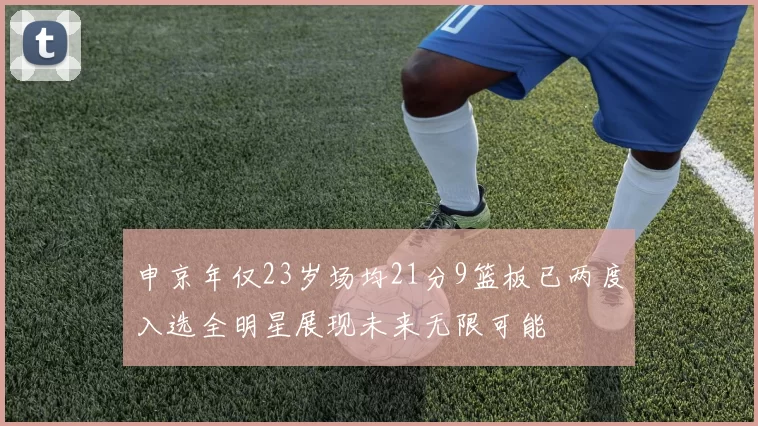 申京年仅23岁场均21分9篮板已两度入选全明星展现未来无限可能