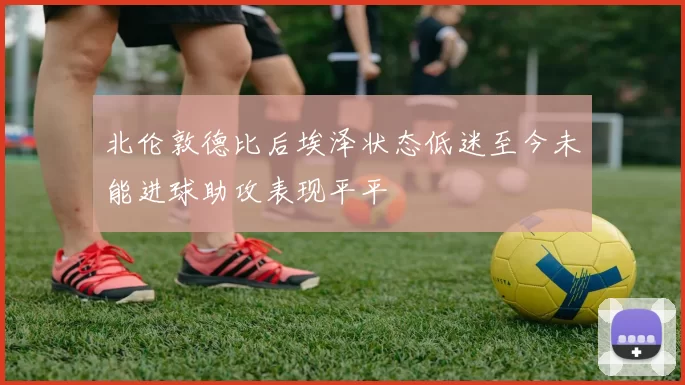 北伦敦德比后埃泽状态低迷至今未能进球助攻表现平平