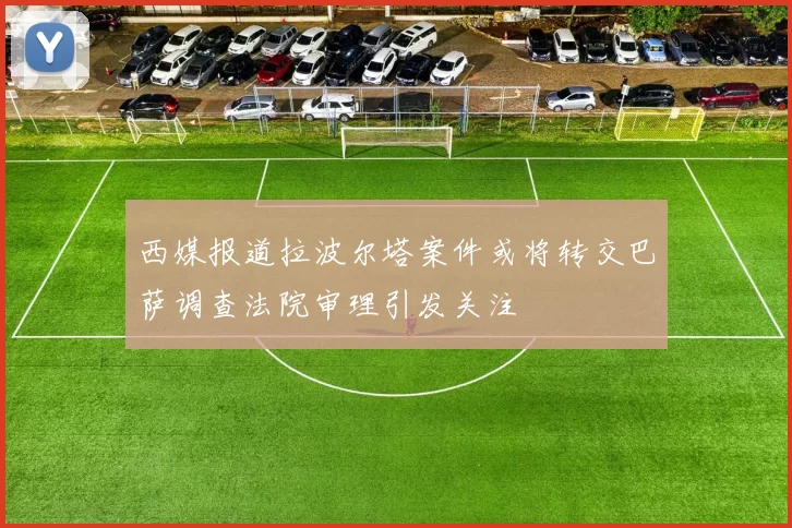 西媒报道拉波尔塔案件或将转交巴萨调查法院审理引发关注