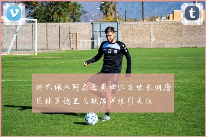 姆巴佩和阿森西奥回归合练米利唐贝林罗德里戈缺席训练引关注