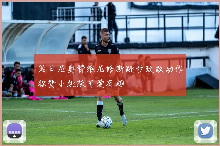若日尼奥赞维尼修斯跳步致敬动作称赞小跳跃可爱有趣