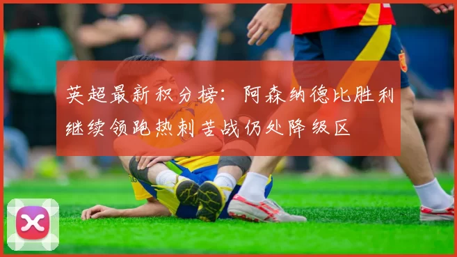 英超最新积分榜：阿森纳德比胜利继续领跑热刺苦战仍处降级区