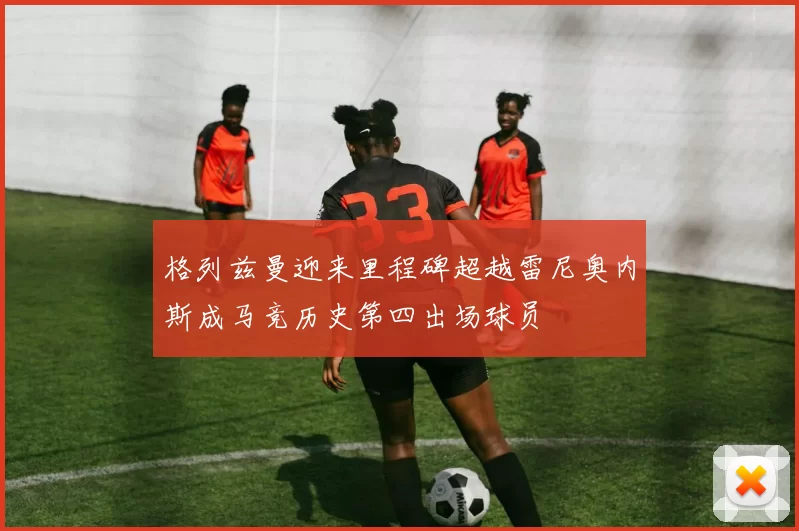 格列兹曼迎来里程碑超越雷尼奥内斯成马竞历史第四出场球员