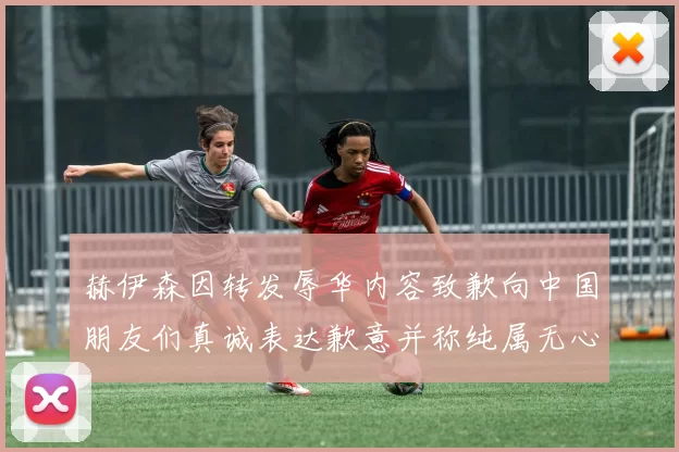 赫伊森因转发辱华内容致歉向中国朋友们真诚表达歉意并称纯属无心之过