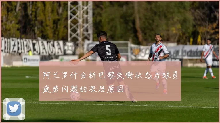 阿兰罗什分析巴黎失衡状态与球员疲劳问题的深层原因