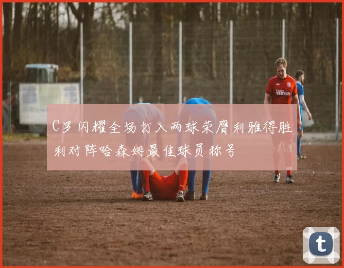 C罗闪耀全场打入两球荣膺利雅得胜利对阵哈森姆最佳球员称号