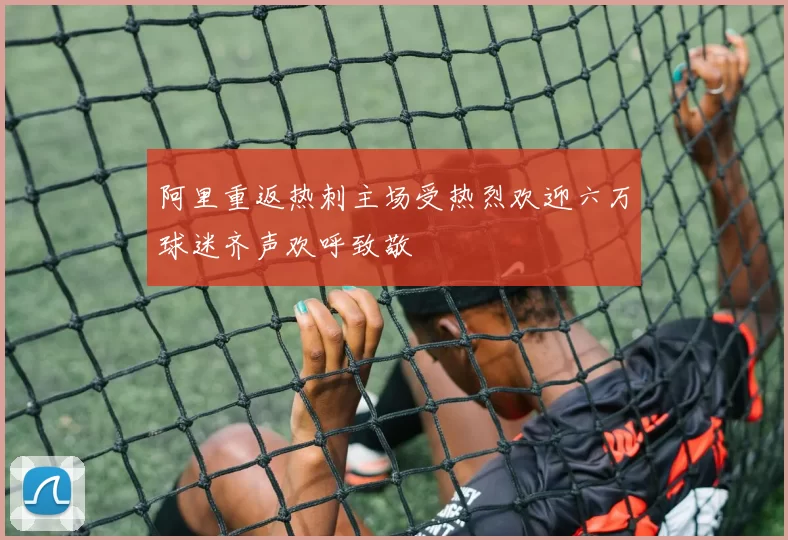 阿里重返热刺主场受热烈欢迎六万球迷齐声欢呼致敬