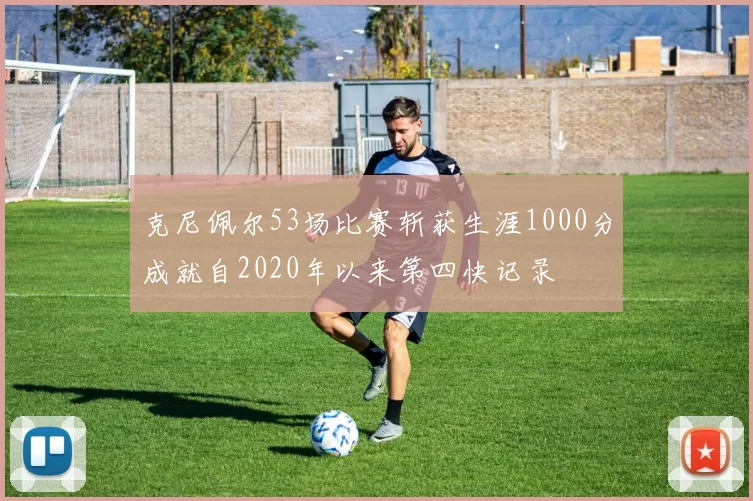 克尼佩尔53场比赛斩获生涯1000分成就自2020年以来第四快记录