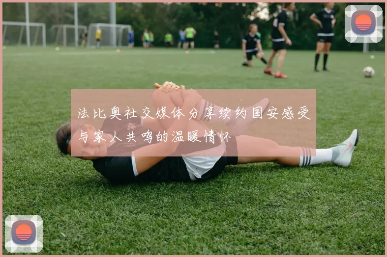 法比奥社交媒体分享续约国安感受与家人共鸣的温暖情怀